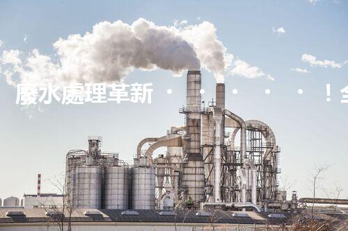 廢水處理革新！全面解決環(huán)境難題，保護地球家園，你知道嗎？